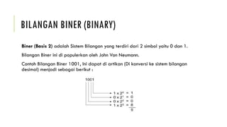 BILANGAN BINER (BINARY)
Biner (Basis 2) adalah Sistem Bilangan yang terdiri dari 2 simbol yaitu 0 dan 1.
Bilangan Biner ini di populerkan oleh John Von Neumann.
Contoh Bilangan Biner 1001, Ini dapat di artikan (Di konversi ke sistem bilangan
desimal) menjadi sebagai berikut :
 
