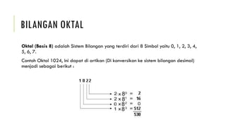 BILANGAN OKTAL
Oktal (Basis 8) adalah Sistem Bilangan yang terdiri dari 8 Simbol yaitu 0, 1, 2, 3, 4,
5, 6, 7.
Contoh Oktal 1024, Ini dapat di artikan (Di konversikan ke sistem bilangan desimal)
menjadi sebagai berikut :
 