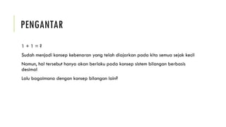 PENGANTAR
1 + 1 = ?
Sudah menjadi konsep kebenaran yang telah diajarkan pada kita semua sejak kecil
Namun, hal tersebut hanya akan berlaku pada konsep sistem bilangan berbasis
desimal
Lalu bagaimana dengan konsep bilangan lain?
 