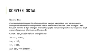 KONVERSI OKTAL
Oktal ke Biner
Cara mengubah bilangan Oktal menjadi Biner dengan menjadikan satu persatu angka
bilangan Oktal menjadi bilangan Biner dahulu kemudian di satukan. Untuk bilangan Oktal
haruslah memiliki 3 digit bilangan Biner sehingga jika hanya menghasilkan kurang dari 3 digit
makan didepannya ditambahkan bilangan 0.
Contoh : 2618 diubah menjadi bilangan Biner
261 = 28 = 0102
= 68 = 1102
= 18 = 0012
Jadi, 2618 = 0101100012
 