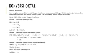 KONVERSI OKTAL
Oktal ke HexaDesimal
Cara mengubah bilangan Oktal menjadi bilangan HexaDesimal dengan mengubah bilangan Oktal tersebut menjadi bilangan Biner
terlebih dahulu baru kita ubah menjadi bilangan Desimal. Lalu kita ubah lagi menjadi bilangan HexaDesimal.
Contoh : 2618 diubah menjadi bilangan HexaDesimal
Langkah 1 : mengubah ke bilangan Biner
261 = 28 = 0102
= 68 = 1102
= 18 = 0012
Jadi, 2618 = 0101100012
Langkah 2 : mengubah bilangan Biner menjadi Desimal
0101100012 = ( 0 x 28
) + ( 1 x 27
) + ( 0 x 26
) + ( 1 x 25
) + ( 1 x 24
) + ( 0 x 23
) + ( 0 x 22
) + ( 0 x 21
) + ( 1 x 20
)
= 0 + 128 + 0 + 32 + 16 + 0 + 0 + 0 + 1
= 177
Langkah 3 : mengubah bilangan Desimal menjadi HexaDesimal
177 kita bagi dengan 16 - 117:16 = 11 sisa 1
11 : 16 = 0 sisa 11 - B
dibaca dari bawah maka menjadi B1
Jadi 2618 = B116
 
