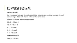 KONVERSI DESIMAL
Desimal ke Biner
Cara mengubah bilangan Desimal menjadi Biner yaitu dengan membagi bilangan Desimal
dengan angka 2 dan tulis sisanya mulai dari bawah ke atas.
Contoh : 25 diubah menjadi bilangan Biner
25 : 2 = 12 sisa 1
12 : 2 = 6 sisa 0
6 : 2 = 3 sisa 0
3 : 2 = 1 sisa 1
1 : 2 = 0 sisa 1
maka ditulis 11001
Jadi 25 = 110012
 