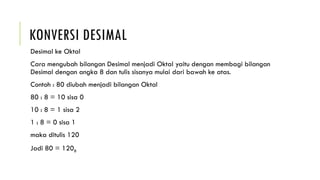 KONVERSI DESIMAL
Desimal ke Oktal
Cara mengubah bilangan Desimal menjadi Oktal yaitu dengan membagi bilangan
Desimal dengan angka 8 dan tulis sisanya mulai dari bawah ke atas.
Contoh : 80 diubah menjadi bilangan Oktal
80 : 8 = 10 sisa 0
10 : 8 = 1 sisa 2
1 : 8 = 0 sisa 1
maka ditulis 120
Jadi 80 = 1208
 