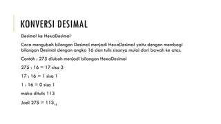 KONVERSI DESIMAL
Desimal ke HexaDesimal
Cara mengubah bilangan Desimal menjadi HexaDesimal yaitu dengan membagi
bilangan Desimal dengan angka 16 dan tulis sisanya mulai dari bawah ke atas.
Contoh : 275 diubah menjadi bilangan HexaDesimal
275 : 16 = 17 sisa 3
17 : 16 = 1 sisa 1
1 : 16 = 0 sisa 1
maka ditulis 113
Jadi 275 = 11316
 
