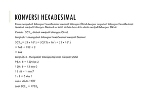 KONVERSI HEXADESIMAL
Cara mengubah bilangan HexaDesimal menjadi bilangan Oktal dengan mngubah bilangan HexaDesimal
tersebut menjadi bilangan Desimal terlebih dahulu baru kita ubah menjadi bilangan Oktal.
Contoh : 3C216 diubah menjadi bilangan Oktal
Langkah 1: Mengubah bilangan HexaDesimal menjadi Desimal
3C216 = ( 3 x 162
) + ( C(12) x 161
) + ( 2 x 160
)
= 768 + 192 + 2
= 962
Langkah 2 : Mengubah bilangan Desimal menjadi Oktal
962 : 8 = 120 sisa 2
120 : 8 = 15 sisa 0
15 : 8 = 1 sisa 7
1 : 8 = 0 sisa 1
maka ditulis 1702
Jadi 3C216 = 17028
 