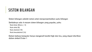 SISTEM BILANGAN
Sistem bilangan adalah notasi untuk merepresentasikan suatu bilangan
Setidaknya ada 4 macam sistem bilangan yang populer, yaitu:
 Basis biner (Binary / 2)
 Basis oktal (8)
 Basis desimal (10)
 Basis hexadesimal (16)
Dalam bahasa komputer hanya mengenali kondisi high dan low, yang dapat diartikan
dalam simbol 0 dan 1
 
