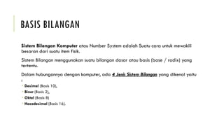 BASIS BILANGAN
Sistem Bilangan Komputer atau Number System adalah Suatu cara untuk mewakili
besaran dari suatu item fisik.
Sistem Bilangan menggunakan suatu bilangan dasar atau basis (base / radix) yang
tertentu.
Dalam hubungannya dengan komputer, ada 4 Jenis Sistem Bilangan yang dikenal yaitu
:
 Desimal (Basis 10),
 Biner (Basis 2),
 Oktal (Basis 8)
 Hexadesimal (Basis 16).
 