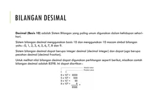 BILANGAN DESIMAL
Desimal (Basis 10) adalah Sistem Bilangan yang paling umum digunakan dalam kehidupan sehari-
hari.
Sistem bilangan desimal menggunakan basis 10 dan menggunakan 10 macam simbol bilangan
yaitu : 0, 1, 2, 3, 4, 5, 6, 7, 8 dan 9.
Sistem bilangan desimal dapat berupa integer desimal (decimal integer) dan dapat juga berupa
pecahan desimal (decimal fraction).
Untuk melihat nilai bilangan desimal dapat digunakan perhitungan seperti berikut, misalkan contoh
bilangan desimal adalah 8598. Ini dapat diartikan :
 
