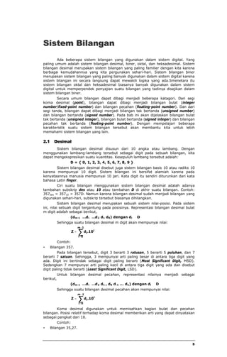 5 
2.Sistem Bilangan 
Ada beberapa sistem bilangan yang digunakan dalam sistem digital. Yang 
paling umum adalah sistem bilangan desimal, biner, oktal, dan heksadesimal. Sistem 
bilangan desimal merupakan sistem bilangan yang paling familier dengan kita karena 
berbagai kemudahannya yang kita pergunakan sehari-hari. Sistem bilangan biner 
merupakan sistem bilangan yang paling banyak digunakan dalam sistem digital karena 
sistem bilangan ini secara langsung dapat mewakili logika yang ada.Smenetara itu 
sistem bilangan oktal dan heksadesimal biasanya banyak digunakan dalam sistem 
digital untuk memperpendek penyajian suatu bilangan yang tadinya disajikan dalam 
sistem bilangan biner. 
Secara umum bilangan dapat dibagi menjadi beberapa katagori. Dari segi 
koma desimal (point), bilangan dapat dibagi menjadi bilangan bulat (integer 
number/fixed-point number) dan bilangan pecahan (floating-point number). Dan dari 
segi tanda, bilangan dapat dibagi menjadi bilangan tak bertanda (unsigned number) 
dan bilangan bertanda (signed number). Pada bab ini akan dijelaskan bilangan bulat 
tak bertanda (unsigned integer), bilangan bulat bertanda (signed integer) dan bilangan 
pecahan tak bertanda (floating-point number). Dengan mempelajari beberapa 
karakteristik suatu sistem bilangan tersebut akan membantu kita untuk lebih 
memahami sistem bilangan yang lain. 
2.1 Desimal 
Sistem bilangan desimal disusun dari 10 angka atau lambang. Dengan 
menggunakan lambang-lambang tersebut sebagai digit pada sebuah bilangan, kita 
dapat mengekspresikan suatu kuantitas. Kesepuluh lambang tersebut adalah: 
D = { 0, 1, 2, 3, 4, 5, 6, 7, 8, 9 } 
Sistem bilangan desimal disebut juga sistem bilangan basis 10 atau radiks 10 
karena mempunyai 10 digit. Sistem bilangan ini bersifat alamiah karena pada 
kenyataannya manusia mempunyai 10 jari. Kata digit itu sendiri diturunkan dari kata 
bahasa Latin finger. 
Ciri suatu bilangan menggunakan sistem bilangan desimal adalah adanya 
tambahan subskrip des atau 10 atau tambahan D di akhir suatu bilangan. Contoh: 
357des = 35710 = 357D. Namun karena bilangan desimal sudah menjadi bilangan yang 
digunakan sehari-hari, subskrip tersebut biasanya dihilangkan. 
Sistem bilangan desimal merupakan sebuah sistem nilai-posisi. Pada sistem 
ini, nilai sebuah digit tergantung pada posisinya. Representasi bilangan desimal bulat 
m digit adalah sebagai berikut, 
(dm-1 … di …d2 d1 d0) dengan di Î D 
Sehingga suatu bilangan desimal m digit akan mempunyai nilai: 
å- 
= 
= 
m 1 
i 0 
i 
Z di.10 
Contoh: 
· Bilangan 357. 
Pada bilangan tersebut, digit 3 berarti 3 ratusan, 5 berarti 5 puluhan, dan 7 
berarti 7 satuan. Sehingga, 3 mempunyai arti paling besar di antara tiga digit yang 
ada. Digit ini bertindak sebagai digit paling berarti (Most Significant Digit, MSD). 
Sedangkan 7 mempunyai arti paling kecil di antara tiga digit yang ada dan disebut 
digit paling tidak berarti (Least Significant Digit, LSD). 
Untuk bilangan desimal pecahan, representasi nilainya menjadi sebagai 
berikut, 
(dm-1 … di …d2 d1 , d0 d-1 ... dn) dengan di Î D 
Sehingga suatu bilangan desimal pecahan akan mempunyai nilai: 
å- 
= 
= 
m 1 
i n 
i 
Z di.10 
Koma desimal digunakan untuk memisahkan bagian bulat dan pecahan 
bilangan. Posisi relatif terhadap koma desimal memberikan arti yang dapat dinyatakan 
sebagai pangkat dari 10. 
Contoh: 
· Bilangan 35,27. 
 