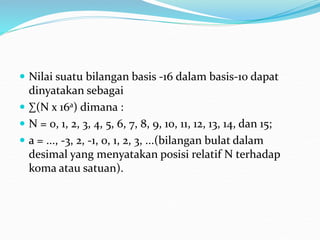  Nilai suatu bilangan basis -16 dalam basis-10 dapat
dinyatakan sebagai
 ∑(N x 16a) dimana :
 N = 0, 1, 2, 3, 4, 5, 6, 7, 8, 9, 10, 11, 12, 13, 14, dan 15;
 a = ..., -3, 2, -1, 0, 1, 2, 3, ...(bilangan bulat dalam
desimal yang menyatakan posisi relatif N terhadap
koma atau satuan).
 