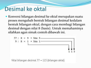 Desimal ke oktal
 Konversi bilangan desimal ke oktal merupakan suatu
proses mengubah bentuk bilangan desimal kedalam
bentuk bilangan oktal, dengan cara membagi bilangan
desimal dengan nilai 8 (basis). Untuk memahaminya
silahkan agan simak contoh dibawah ini.
 