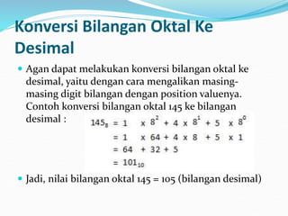 Konversi Bilangan Oktal Ke
Desimal
 Agan dapat melakukan konversi bilangan oktal ke
desimal, yaitu dengan cara mengalikan masing-
masing digit bilangan dengan position valuenya.
Contoh konversi bilangan oktal 145 ke bilangan
desimal :
 Jadi, nilai bilangan oktal 145 = 105 (bilangan desimal)
 