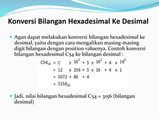 Konversi Bilangan Hexadesimal Ke Desimal
 Agan dapat melakukan konversi bilangan hexadesimal ke
desimal, yaitu dengan cara mengalikan masing-masing
digit bilangan dengan position valuenya. Contoh konversi
bilangan hexadesimal C54 ke bilangan desimal :
 Jadi, nilai bilangan hexadesimal C54 = 3156 (bilangan
desimal)
 