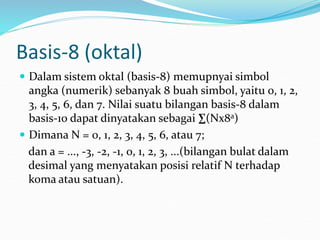 Basis-8 (oktal)
 Dalam sistem oktal (basis-8) memupnyai simbol
angka (numerik) sebanyak 8 buah simbol, yaitu 0, 1, 2,
3, 4, 5, 6, dan 7. Nilai suatu bilangan basis-8 dalam
basis-10 dapat dinyatakan sebagai ∑(Nx8a)
 Dimana N = 0, 1, 2, 3, 4, 5, 6, atau 7;
dan a = ..., -3, -2, -1, 0, 1, 2, 3, ...(bilangan bulat dalam
desimal yang menyatakan posisi relatif N terhadap
koma atau satuan).
 