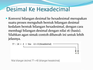 Desimal Ke Hexadecimal
 Konversi bilangan desimal ke hexadesimal merupakan
suatu proses mengubah bentuk bilangan desimal
kedalam bentuk bilangan hexadesimal, dengan cara
membagi bilangan desimal dengan nilai 16 (basis).
Silahkan agan simak contoh dibawah ini untuk lebih
jelasnya.
 