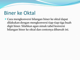 Biner ke Oktal
 Cara mengkonversi bilangan biner ke oktal dapat
dilakukan dengan mengkonversi tiap-tiap tiga buah
digit biner. Silahkan agan simak tabel konversi
bilangan biner ke oktal dan contonya dibawah ini.
 