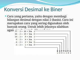 Konversi Desimal ke Biner
 Cara yang pertama, yaitu dengan membagi
bilangan desimal dengan nilai 2 (basis). Cara ini
merupakan cara yang sering digunakan oleh
banyak orang. Untuk lebih jelasnya silahkan
agan simak contoh dibawah ini.
 
