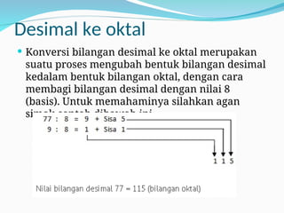 Desimal ke oktal
 Konversi bilangan desimal ke oktal merupakan
suatu proses mengubah bentuk bilangan desimal
kedalam bentuk bilangan oktal, dengan cara
membagi bilangan desimal dengan nilai 8
(basis). Untuk memahaminya silahkan agan
simak contoh dibawah ini.
 