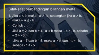 Sifat-sifat perbandingan bilangan nyata
1. Jika a ≤ b, maka –a ≥ -b, sedangkan jika a ≥ b,
maka – a ≤ - b.
▫ Contoh :
▫ Jika a = 2, dan b = 4. a < b maka – a > - b, sebaba
– 2 > - 3.
▫ Jika a = 7 dan b = 5, maka a > b, dan – a < -b,
sebaba -7 < - 5
12
 