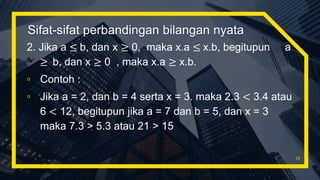 Sifat-sifat perbandingan bilangan nyata
2. Jika a ≤ b, dan x ≥ 0, maka x.a ≤ x.b, begitupun a
≥ b, dan x ≥ 0 , maka x.a ≥ x.b.
▫ Contoh :
▫ Jika a = 2, dan b = 4 serta x = 3. maka 2.3 < 3.4 atau
6 < 12, begitupun jika a = 7 dan b = 5, dan x = 3
maka 7.3 > 5.3 atau 21 > 15
13
 