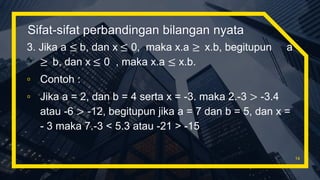 Sifat-sifat perbandingan bilangan nyata
3. Jika a ≤ b, dan x ≤ 0, maka x.a ≥ x.b, begitupun a
≥ b, dan x ≤ 0 , maka x.a ≤ x.b.
▫ Contoh :
▫ Jika a = 2, dan b = 4 serta x = -3. maka 2.-3 > -3.4
atau -6 > -12, begitupun jika a = 7 dan b = 5, dan x =
- 3 maka 7.-3 < 5.3 atau -21 > -15
14
 