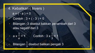 4. Kebalikan ( Invers )
a + ( - a ) = 0
▫ Contoh : 3 + ( - 3 ) = 0
▫ Bilangan -3 disebut balikan penambah dari 3
atau negatif dari 3
▫ a x
1
𝑎
= 1 Contoh : 3 x
1
3
= 1
▫ Bilangan
1
3
disebut balikan pengali 3
21
 