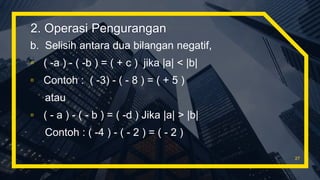 b. Selisih antara dua bilangan negatif,
▫ ( -a ) - ( -b ) = ( + c ) jika |a| < |b|
▫ Contoh : ( -3) - ( - 8 ) = ( + 5 )
atau
▫ ( - a ) - ( - b ) = ( -d ) Jika |a| > |b|
Contoh : ( -4 ) - ( - 2 ) = ( - 2 )
27
2. Operasi Pengurangan
 