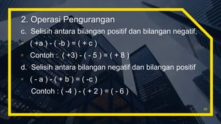 c. Selisih antara bilangan positif dan bilangan negatif,
▫ ( +a ) - ( -b ) = ( + c )
▫ Contoh : ( +3) - ( - 5 ) = ( + 8 )
d. Selisih antara bilangan negatif dan bilangan positif
▫ ( - a ) - ( + b ) = ( -c )
Contoh : ( -4 ) - ( + 2 ) = ( - 6 )
28
2. Operasi Pengurangan
 