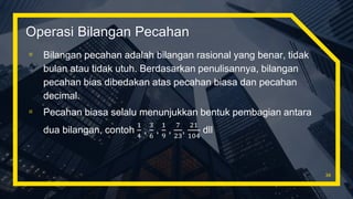 Operasi Bilangan Pecahan
▫ Bilangan pecahan adalah bilangan rasional yang benar, tidak
bulan atau tidak utuh. Berdasarkan penulisannya, bilangan
pecahan bias dibedakan atas pecahan biasa dan pecahan
decimal.
▫ Pecahan biasa selalu menunjukkan bentuk pembagian antara
dua bilangan, contoh
1
4
,
3
6
,
1
9
,
7
23
,
21
104
dll
34
 