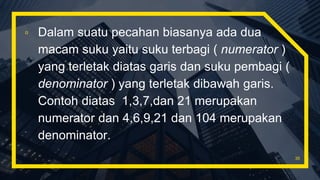 ▫ Dalam suatu pecahan biasanya ada dua
macam suku yaitu suku terbagi ( numerator )
yang terletak diatas garis dan suku pembagi (
denominator ) yang terletak dibawah garis.
Contoh diatas 1,3,7,dan 21 merupakan
numerator dan 4,6,9,21 dan 104 merupakan
denominator.
35
 