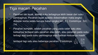 Tiga macam Pecahan
▫ Pecahan tak layak, adalah suku terbaginya lebih besar dari suku
pembaginya. Pecahan layak apabila didesimalkan maka angka
didepan koma selalu berupa bukan angka nol ( 0 ). Contohnya : 5/2,
7/4.
▫ Pecahan komplek, adalah pecahan yang pada salah satu atau
keduanya terdapat satu pecahan atau lebih, atau pecahan pada suku
terbagi atau pada suku pembaginya atau bahkan keduanya masih
terdapat lagi satu atau beberapa pecahan. Contohnya :
1
3/5
,
2/4
1/3
37
 