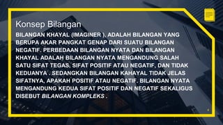 Konsep Bilangan
BILANGAN KHAYAL (IMAGINER ), ADALAH BILANGAN YANG
BERUPA AKAR PANGKAT GENAP DARI SUATU BILANGAN
NEGATIF. PERBEDAAN BILANGAN NYATA DAN BILANGAN
KHAYAL ADALAH BILANGAN NYATA MENGANDUNG SALAH
SATU SIFAT TEGAS, SIFAT POSITIF ATAU NEGATIF, DAN TIDAK
KEDUANYA . SEDANGKAN BILANGAN KAHAYAL TIDAK JELAS
SIFATNYA, APAKAH POSITIF ATAU NEGATIF. BILANGAN NYATA
MENGANDUNG KEDUA SIFAT POSITIF DAN NEGATIF SEKALIGUS
DISEBUT BILANGAN KOMPLEKS .
4
 