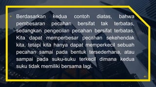 ▫ Berdasarkan kedua contoh diatas, bahwa
pembesaran pecahan bersifat tak terbatas,
sedangkan pengecilan pecahan bersifat terbatas.
Kita dapat memperbesar pecahan sekehendak
kita, tetapi kita hanya dapat memperkecil sebuah
pecahan samai pada bentuk tersederhana, atau
sampai pada suku-suku terkecil dimana kedua
suku tidak memiliki bersama lagi.
40
 