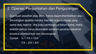 ▫ Dua buah pecahan atau lebih, hanya dapat ditambahkan atau
▫ dikurangkan apabila mereka memiliki suku pembagi yang
▫ sama atau sejenis. Jika suku pembaginya belum sama, maka
▫ terlebih dahulu harus disamakan sebelum pecahan-pecahan
▫ tersebut ditambahkan dan dikurangkan.
▫ Contoh : ¾ + 7/4 = 10/4
▫ 7/4 – 2/4 = 5/4
41
2. Operasi Penjumlahan dan Pengurangan
 