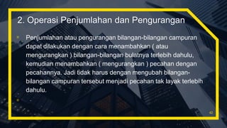 ▫ Penjumlahan atau pengurangan bilangan-bilangan campuran
dapat dilakukan dengan cara menambahkan ( atau
mengurangkan ) bilangan-bilangan bulatnya terlebih dahulu,
kemudian menambahkan ( mengurangkan ) pecahan dengan
pecahannya. Jadi tidak harus dengan mengubah bilangan-
bilangan campuran tersebut menjadi pecahan tak layak terlebih
dahulu.
▫
42
2. Operasi Penjumlahan dan Pengurangan
 
