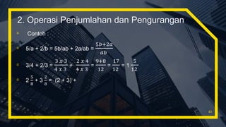 ▫ Contoh :
▫ 5/a + 2/b = 5b/ab + 2a/ab =
5𝑏+2𝑎
𝑎𝑏
▫ 3/4 + 2/3 =
3 𝑥 3
4 𝑥 3
+
2 𝑥 4
4 𝑥 3
=
9+8
12
=
17
12
= 1
5
12
▫ 2
5
8
+ 3
2
8
= (2 + 3) +
43
2. Operasi Penjumlahan dan Pengurangan
 