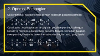 Cara Pertama ( kalikan terbagi dengan kebalikan pecahan pembagi
▫
5
6
:
4
8
=
5
6
x
8
4
=
40
24
= 1
16
24
= 1
2
3
Cara kedua : ubah pecahan terbagi dan pecahan pembagi sehingga
keduanya memiliki suku pembagi bersama terkecil, kemudian batalkan
suku pembagi bersama terkecil tersebut dan bagilah suku yang tersisi
▫
5
6
:
4
8
=
40
48
:
24
48
= 40
24 = 1
16
24
= 1
2
3
45
2. Operasi Pembagian
 