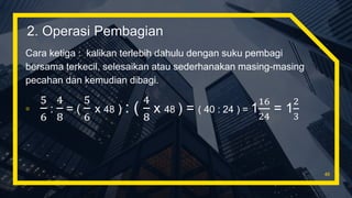 Cara ketiga : kalikan terlebih dahulu dengan suku pembagi
bersama terkecil, selesaikan atau sederhanakan masing-masing
pecahan dan kemudian dibagi.
▫
5
6
:
4
8
= (
5
6
x 48 ) : (
4
8
x 48 ) = ( 40 : 24 ) = 1
16
24
= 1
2
3
46
2. Operasi Pembagian
 