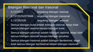 Bilangan Rasional dan Irasonal
▫ 0,1372525 tergolong bilangan rasional
▫ 0,13725252579988… tergolong bilangan irasopnal
▫ 0,137252526 tergolong bilangan rasional
▫ Semua bilangan bulat adalah bilangan rasional, tetapi tidak
semua bilangan rasional berupa bilangan bulat.
▫ Semua bilangan pecahan adalah bilangan rasional, tetapi tidak
semua bilangan rasional berupa bilangan pecahan.
▫ Semua bilangan irasional adalah bilangan berdesimal, tetapi
tidak semua bilangan berdesimal adalah bilangan irasional. 8
 