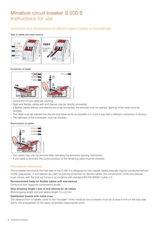 6 - 2CDC002137D0201
Miniature circuit breaker S 200 S
Instructions for use
Connection and disconnection of different types of cables on the load side
Type of cables and cross sections
2CDC022027F0211
Connection of cables
2CDC022028F0211
–– Connection of one cable per opening
–– Rigid and flexible cables with end sleeves may be directly connected.
–– If flexible cables without end sleeves are to be connected, the terminal must be opened. Splicing of the wires must be
avoided.
–– The cable must be inserted into the terminal either as far as possible or in such a way that a sufficient connection is obvious.
–– The tightness of the connection must be checked.
Disconnection of cables
2CDC022029F0211
–– The cables may only be removed after operating the terminal’s opening mechanism.
–– If one cable is removed, the correct position of the remaining cable must be checked.
Processing instructions
The screwless terminal at the load side of the S 200 S is designed so that copper cables basically may be connected without
further preparation. If end sleeves are used as splicing protection for flexible cables, the compression of the end sleeves
must comply with the pull-out forces in accordance with standard IEC/EN 60898-1 table J.3.	
Recommended tools for flexible cables with end sleeves
Crimp tool with trapezoid compression profile
Wire stripping length / size of end sleeves for all cables
Wire stripping length and end sleeve length 12 (+2) mm
Distribution boards with metal cover
The distance from a metallic cover to the “shoulder” of the miniature circuit breaker must be at least 6 mm on the load side
due to the arrangement of the easily accessible measurement point.
 
