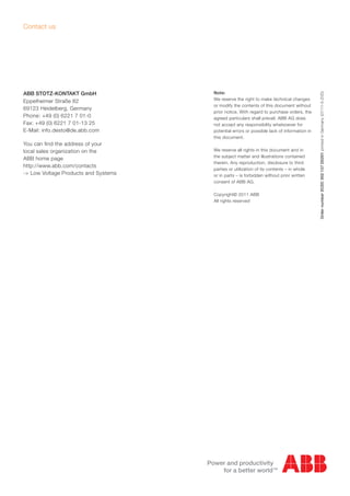 ABB STOTZ-KONTAKT GmbH
Eppelheimer Straße 82
69123 Heidelberg, Germany
Phone: +49 (0) 6221 7 01-0
Fax: +49 (0) 6221 7 01-13 25
E-Mail: info.desto@de.abb.com
You can find the address of your
local sales organization on the
ABB home page
http://www.abb.com/contacts
-> Low Voltage Products and Systems
Contact us
Note:
We reserve the right to make technical changes
or modify the contents of this document without
prior notice. With regard to purchase orders, the
agreed particulars shall prevail. ABB AG does
not accept any responsibility whatsoever for
potential errors or possible lack of information in
this document.
We reserve all rights in this document and in
the subject matter and illustrations contained
therein. Any reproduction, disclosure to third
parties or utilization of its contents – in whole
or in parts – is forbidden without prior written
consent of ABB AG.
Copyright© 2011 ABB
All rights reserved
Ordernumber2CDC002137D0201printedinGermany(07/11-5-ZVD)
 
