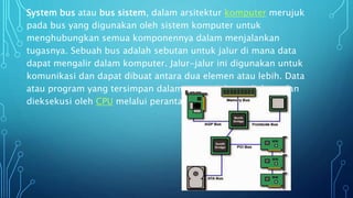 System bus atau bus sistem, dalam arsitektur komputer merujuk
pada bus yang digunakan oleh sistem komputer untuk
menghubungkan semua komponennya dalam menjalankan
tugasnya. Sebuah bus adalah sebutan untuk jalur di mana data
dapat mengalir dalam komputer. Jalur-jalur ini digunakan untuk
komunikasi dan dapat dibuat antara dua elemen atau lebih. Data
atau program yang tersimpan dalam memori dapat diakses dan
dieksekusi oleh CPU melalui perantara sistem bus.
 