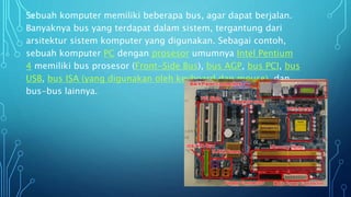 Sebuah komputer memiliki beberapa bus, agar dapat berjalan.
Banyaknya bus yang terdapat dalam sistem, tergantung dari
arsitektur sistem komputer yang digunakan. Sebagai contoh,
sebuah komputer PC dengan prosesor umumnya Intel Pentium
4 memiliki bus prosesor (Front-Side Bus), bus AGP, bus PCI, bus
USB, bus ISA (yang digunakan oleh keyboard dan mouse), dan
bus-bus lainnya.
 
