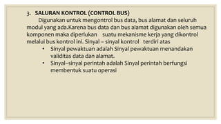 3. SALURAN KONTROL (CONTROL BUS)
Digunakan untuk mengontrol bus data, bus alamat dan seluruh
modul yang ada.Karena bus data dan bus alamat digunakan oleh semua
komponen maka diperlukan suatu mekanisme kerja yang dikontrol
melalui bus kontrol ini. Sinyal – sinyal kontrol terdiri atas
• Sinyal pewaktuan adalah Sinyal pewaktuan menandakan
validitas data dan alamat.
• Sinyal–sinyal perintah adalah Sinyal perintah berfungsi
membentuk suatu operasi
 
