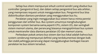 Setiap bus sitem mempunyai sirkuit control sendiri yang disebut bus
controller (pengontrol bus), dan dalam setiap pengontrol bus ada arbiter,
yang memproses request untuk menggunakan bus. Pengontrol bus bisa
didistribusikan diantara peralatan yang menggunakan bus itu.
Peralatan yang ingin menggunakan bus sistem harus minta pennisi
penggunaan dari arbiter bus. Bus system umumnya menghubungkan
komponen system bersama-sama,seperti CPU, sistem I/O, dan seringkali
sistem memori utama, dan perancang biasanya mengoptimisasi bus system
untuk mentransfer data diantara peralatan I/O dan memori utama.
Perbedaan pokok antara bus sistem dan bus lokal adalah bahwa bus
system cenderung mempunyai definisi yang terdokumentasi dengan baik
dan stabil,sehingga perancang dapat menggabungkan berbagai macam
peralatan ke bus sistem tersebut.
 