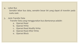 4. Lebar Bus
Semakin lebar bus data, semakin besar bit yang dapat di transfer pada
suatu saat.
5. Jenis Transfer Data
Transfer Data yang menggunakan bus diantaranya adalah:
a. Operasi Read
b. Operasi Write
c. Operasi Read Modify Write
d. Operasi Read After Write
e. Operasi Block
 