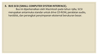 8. BUS SCSI (SMALL COMPUTER SYSTEM INTERFACE).
Bus ini diperkenalkan oleh Macintosh pada tahun 1984. SCSI
merupakan antarmuka standar untuk drive CD-ROM, peralatan audio,
harddisk, dan perangkat penyimpanan eksternal berukuran besar.
 