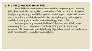 9. BUS USB (UNIVERSAL SERIAL BUS).
Bus ini dikembangkan oleh tujuh vendor komputer, yaitu Compaq,
DEC, IBM, Intel, Microsoft, NEC, dan Northern Telecom. Bus ini ditujukan
bagi perangkat yang memiliki kecepatan rendah seperti keyboard, mouse,
dan printer karena tidak akan efisien jika perangkat yang berkecepatan
rendah dipasang pada bus berkecepatan tinggi seperti PCI.
Keuntungan yang didapat dari bus USB antara lain : tidak harus
memasang jumper, tidak harus membuka casing untuk memasang
peralatan I/O, hanya satu jenis kabel yang digunakan, dapat mensuplai daya
pada peralatan I/O, tidak diperlukan reboot.
 