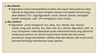 2. Bus alamat
 Digunakan untuk menspesifikasi sumber dan tujuan data pada bus data.
Saluran ini digunakan untuk mengirim alamat word pada memori yang
akan diakses CPU. Juga digunakan untuk saluran alamat perangkat
modul komputer saat CPU mengakses suatu modul.
3. Bus kontrol
 Digunakan untuk mengotrol bus data, bus alamat dan seluruh
modul yang ada. Karena bus data dan bus alamat digunakan oleh se
mua komponen maka diperlukan suatu mekanisme kerja yang dikontrol
melalui bus kontrol ini. Sinyal-sinyal kontrol terdiri dari atas sinyal
pewaktuan yang menandakan validitas data dan alamat, dan sinyal-sinyal
perintah berfungsi membentuk suatu operasi.
 