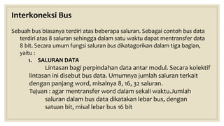 Interkoneksi Bus
Sebuah bus biasanya terdiri atas beberapa saluran. Sebagai contoh bus data
terdiri atas 8 saluran sehingga dalam satu waktu dapat mentransfer data
8 bit. Secara umum fungsi saluran bus dikatagorikan dalam tiga bagian,
yaitu :
1. SALURAN DATA
Lintasan bagi perpindahan data antar modul. Secara kolektif
lintasan ini disebut bus data. Umumnya jumlah saluran terkait
dengan panjang word, misalnya 8, 16, 32 saluran.
Tujuan : agar mentransfer word dalam sekali waktu.Jumlah
saluran dalam bus data dikatakan lebar bus, dengan
satuan bit, misal lebar bus 16 bit
 